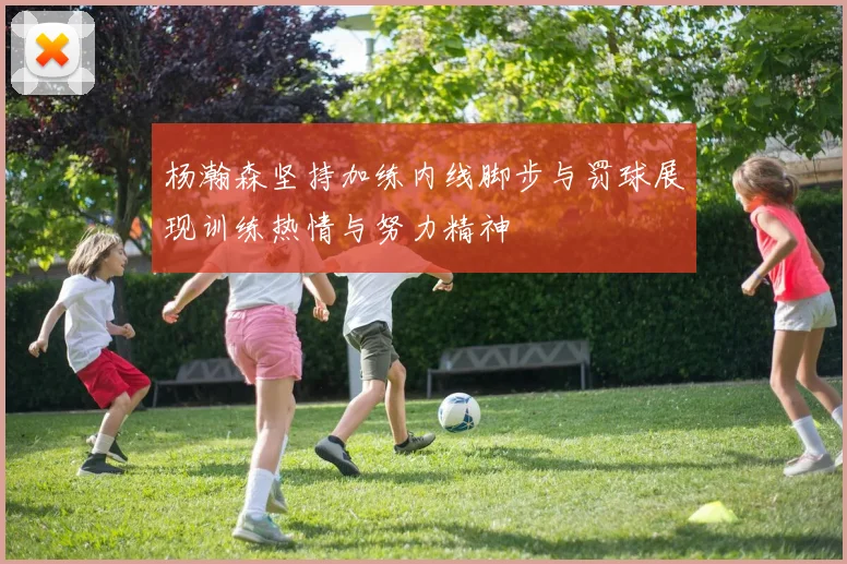 杨瀚森坚持加练内线脚步与罚球展现训练热情与努力精神