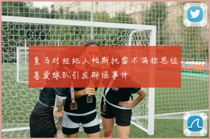 皇马对经纪人帕斯托雷不满称恩佐喜爱球队引发辟谣事件