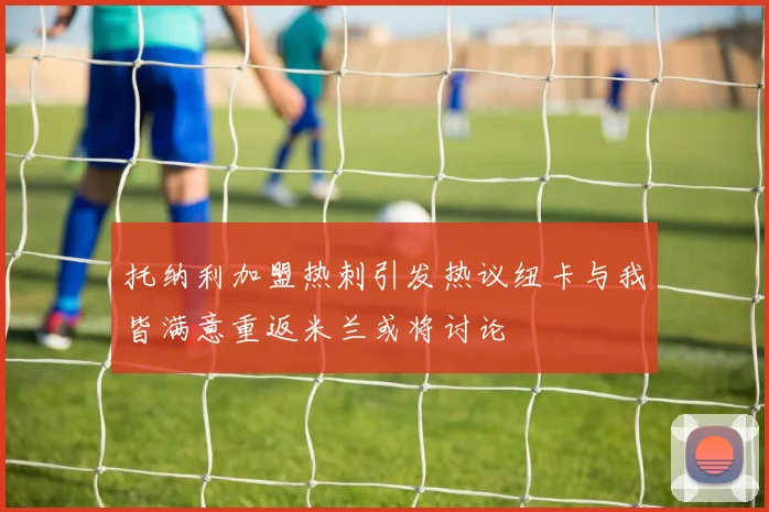托纳利加盟热刺引发热议纽卡与我皆满意重返米兰或将讨论