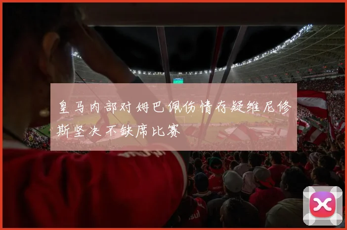 皇马内部对姆巴佩伤情存疑维尼修斯坚决不缺席比赛
