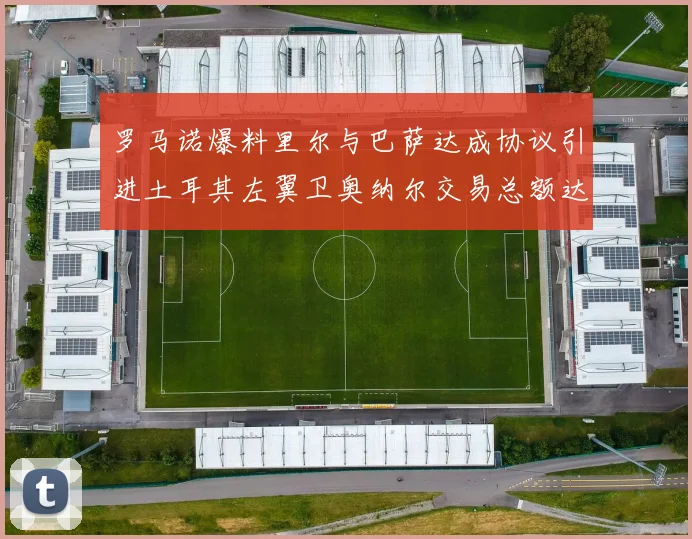 罗马诺爆料里尔与巴萨达成协议引进土耳其左翼卫奥纳尔交易总额达1450万欧