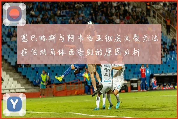 塞巴略斯与阿韦洛亚彻底决裂无法在伯纳乌体面告别的原因分析