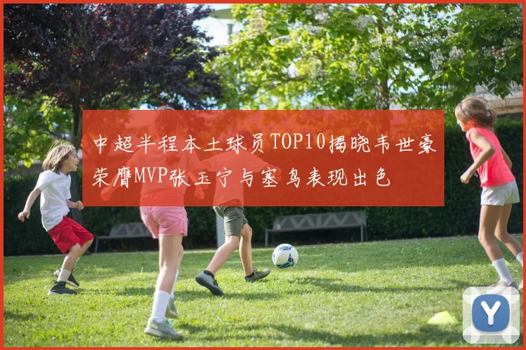 中超半程本土球员TOP10揭晓韦世豪荣膺MVP张玉宁与塞鸟表现出色