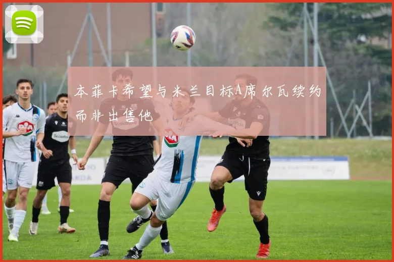 本菲卡希望与米兰目标A席尔瓦续约而非出售他