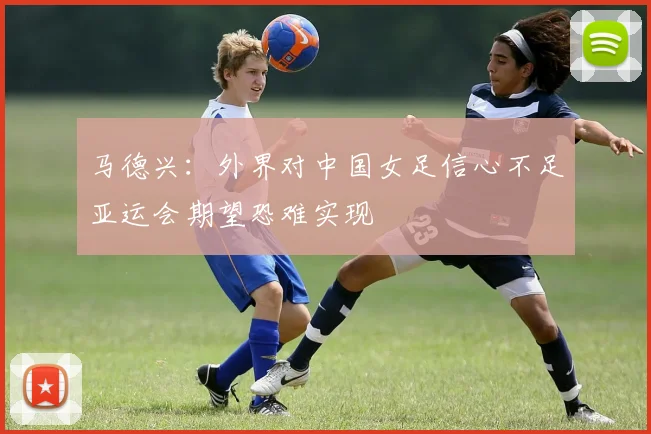 马德兴：外界对中国女足信心不足亚运会期望恐难实现