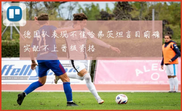 德国队表现不佳哈弗茨坦言目前确实配不上晋级资格