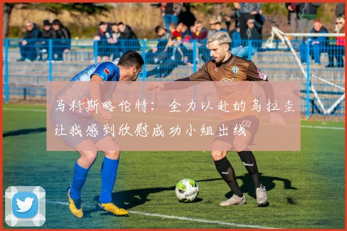 马科斯略伦特：全力以赴的乌拉圭让我感到欣慰成功小组出线