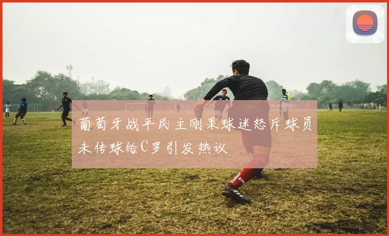葡萄牙战平民主刚果球迷怒斥球员未传球给C罗引发热议