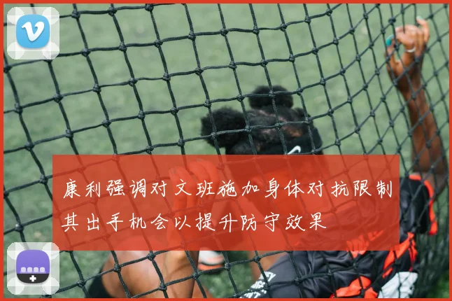 康利强调对文班施加身体对抗限制其出手机会以提升防守效果