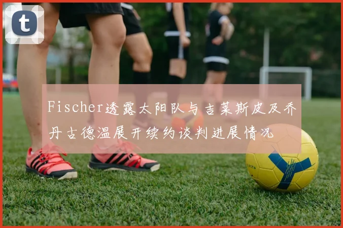 Fischer透露太阳队与吉莱斯皮及乔丹古德温展开续约谈判进展情况