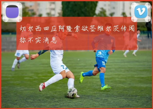 切尔西回应阿隆索欲签维尔茨传闻称不实消息
